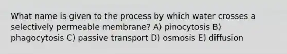 What name is given to the process by which water crosses a selectively permeable membrane? A) pinocytosis B) phagocytosis C) passive transport D) osmosis E) diffusion