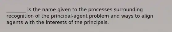 ________ is the name given to the processes surrounding recognition of the principal-agent problem and ways to align agents with the interests of the principals.