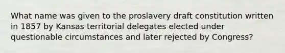 What name was given to the proslavery draft constitution written in 1857 by Kansas territorial delegates elected under questionable circumstances and later rejected by Congress?