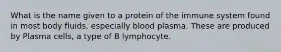 What is the name given to a protein of the immune system found in most body fluids, especially blood plasma. These are produced by Plasma cells, a type of B lymphocyte.