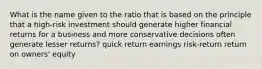 What is the name given to the ratio that is based on the principle that a high-risk investment should generate higher financial returns for a business and more conservative decisions often generate lesser returns? quick return earnings risk-return return on owners' equity