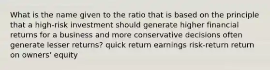 What is the name given to the ratio that is based on the principle that a high-risk investment should generate higher financial returns for a business and more conservative decisions often generate lesser returns? quick return earnings risk-return return on owners' equity