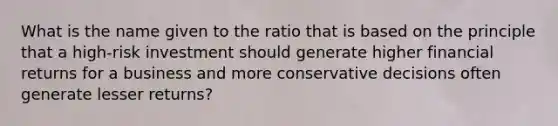 What is the name given to the ratio that is based on the principle that a high-risk investment should generate higher financial returns for a business and more conservative decisions often generate lesser returns?