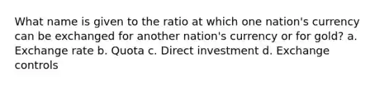 What name is given to the ratio at which one nation's currency can be exchanged for another nation's currency or for gold? a. Exchange rate b. Quota c. Direct investment d. Exchange controls