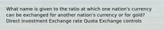 What name is given to the ratio at which one nation's currency can be exchanged for another nation's currency or for gold? Direct investment Exchange rate Quota Exchange controls