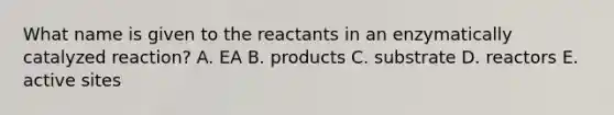 What name is given to the reactants in an enzymatically catalyzed reaction? A. EA B. products C. substrate D. reactors E. active sites