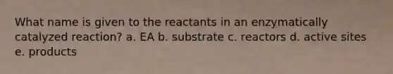 What name is given to the reactants in an enzymatically catalyzed reaction? a. EA b. substrate c. reactors d. active sites e. products