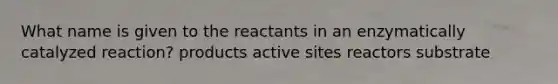 What name is given to the reactants in an enzymatically catalyzed reaction? products active sites reactors substrate