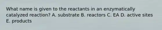 What name is given to the reactants in an enzymatically catalyzed reaction? A. substrate B. reactors C. EA D. active sites E. products