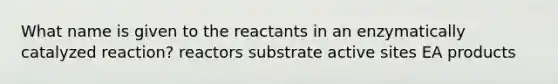 What name is given to the reactants in an enzymatically catalyzed reaction? reactors substrate active sites EA products