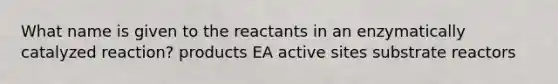 What name is given to the reactants in an enzymatically catalyzed reaction? products EA active sites substrate reactors