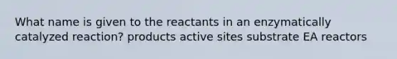 What name is given to the reactants in an enzymatically catalyzed reaction? products active sites substrate EA reactors