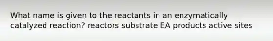 What name is given to the reactants in an enzymatically catalyzed reaction? reactors substrate EA products active sites