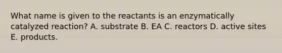 What name is given to the reactants is an enzymatically catalyzed reaction? A. substrate B. EA C. reactors D. active sites E. products.