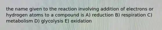 the name given to the reaction involving addition of electrons or hydrogen atoms to a compound is A) reduction B) respiration C) metabolism D) glycolysis E) oxidation