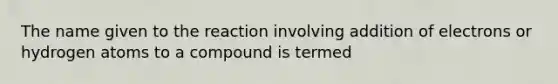 The name given to the reaction involving addition of electrons or hydrogen atoms to a compound is termed