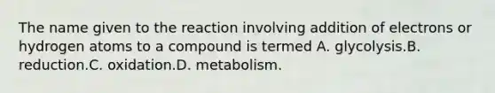 The name given to the reaction involving addition of electrons or hydrogen atoms to a compound is termed A. glycolysis.B. reduction.C. oxidation.D. metabolism.