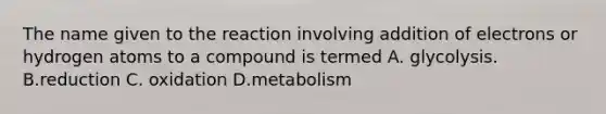 The name given to the reaction involving addition of electrons or hydrogen atoms to a compound is termed A. glycolysis. B.reduction C. oxidation D.metabolism