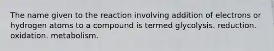 The name given to the reaction involving addition of electrons or hydrogen atoms to a compound is termed glycolysis. reduction. oxidation. metabolism.