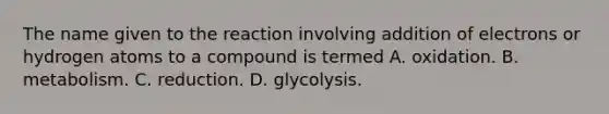 The name given to the reaction involving addition of electrons or hydrogen atoms to a compound is termed A. oxidation. B. metabolism. C. reduction. D. glycolysis.