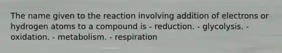 The name given to the reaction involving addition of electrons or hydrogen atoms to a compound is - reduction. - glycolysis. - oxidation. - metabolism. - respiration