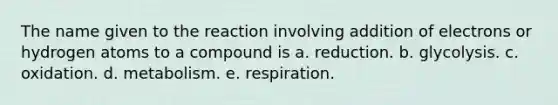 The name given to the reaction involving addition of electrons or hydrogen atoms to a compound is a. reduction. b. glycolysis. c. oxidation. d. metabolism. e. respiration.