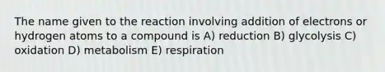 The name given to the reaction involving addition of electrons or hydrogen atoms to a compound is A) reduction B) glycolysis C) oxidation D) metabolism E) respiration