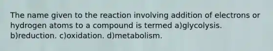 The name given to the reaction involving addition of electrons or hydrogen atoms to a compound is termed a)glycolysis. b)reduction. c)oxidation. d)metabolism.