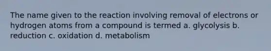 The name given to the reaction involving removal of electrons or hydrogen atoms from a compound is termed a. glycolysis b. reduction c. oxidation d. metabolism