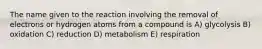 The name given to the reaction involving the removal of electrons or hydrogen atoms from a compound is A) glycolysis B) oxidation C) reduction D) metabolism E) respiration