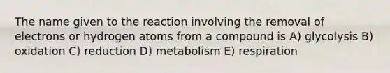 The name given to the reaction involving the removal of electrons or hydrogen atoms from a compound is A) glycolysis B) oxidation C) reduction D) metabolism E) respiration