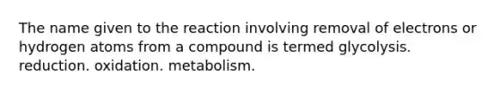 The name given to the reaction involving removal of electrons or hydrogen atoms from a compound is termed glycolysis. reduction. oxidation. metabolism.