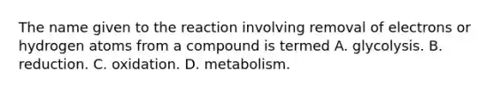 The name given to the reaction involving removal of electrons or hydrogen atoms from a compound is termed A. glycolysis. B. reduction. C. oxidation. D. metabolism.