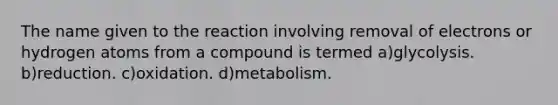 The name given to the reaction involving removal of electrons or hydrogen atoms from a compound is termed a)glycolysis. b)reduction. c)oxidation. d)metabolism.