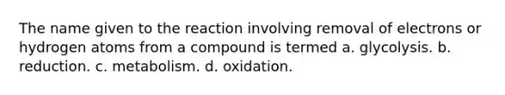 The name given to the reaction involving removal of electrons or hydrogen atoms from a compound is termed a. glycolysis. b. reduction. c. metabolism. d. oxidation.