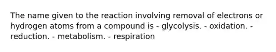 The name given to the reaction involving removal of electrons or hydrogen atoms from a compound is - glycolysis. - oxidation. - reduction. - metabolism. - respiration