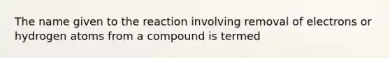 The name given to the reaction involving removal of electrons or hydrogen atoms from a compound is termed