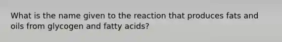 What is the name given to the reaction that produces <a href='https://www.questionai.com/knowledge/kFtRJhfkoe-fats-and-oils' class='anchor-knowledge'>fats and oils</a> from glycogen and fatty acids?