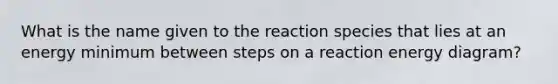 What is the name given to the reaction species that lies at an energy minimum between steps on a reaction energy diagram?