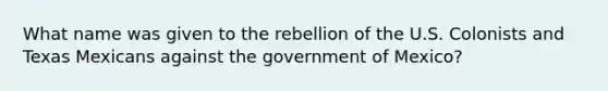 What name was given to the rebellion of the U.S. Colonists and Texas Mexicans against the government of Mexico?