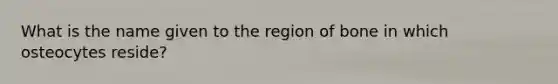 What is the name given to the region of bone in which osteocytes reside?