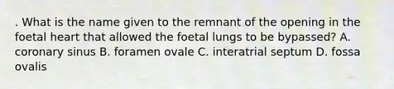 . What is the name given to the remnant of the opening in the foetal heart that allowed the foetal lungs to be bypassed? A. coronary sinus B. foramen ovale C. interatrial septum D. fossa ovalis