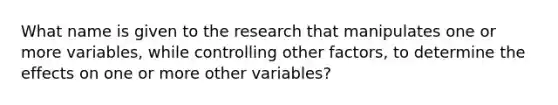 What name is given to the research that manipulates one or more variables, while controlling other factors, to determine the effects on one or more other variables?