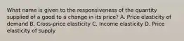 What name is given to the responsiveness of the quantity supplied of a good to a change in its price? A. Price elasticity of demand B. Cross-price elasticity C. Income elasticity D. Price elasticity of supply