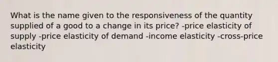 What is the name given to the responsiveness of the quantity supplied of a good to a change in its price? -price elasticity of supply -price elasticity of demand -income elasticity -cross-price elasticity