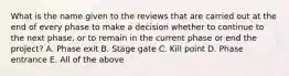 What is the name given to the reviews that are carried out at the end of every phase to make a decision whether to continue to the next phase, or to remain in the current phase or end the project? A. Phase exit B. Stage gate C. Kill point D. Phase entrance E. All of the above