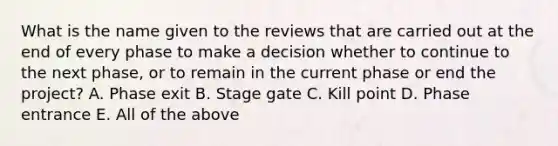 What is the name given to the reviews that are carried out at the end of every phase to make a decision whether to continue to the next phase, or to remain in the current phase or end the project? A. Phase exit B. Stage gate C. Kill point D. Phase entrance E. All of the above