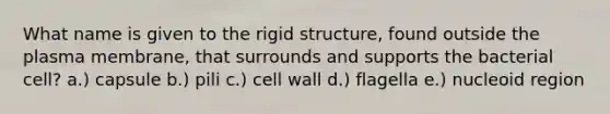 What name is given to the rigid structure, found outside the plasma membrane, that surrounds and supports the bacterial cell? a.) capsule b.) pili c.) cell wall d.) flagella e.) nucleoid region