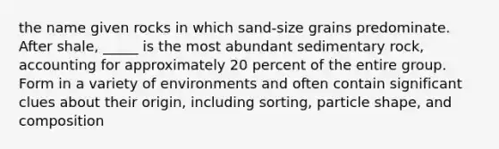 the name given rocks in which sand-size grains predominate. After shale, _____ is the most abundant sedimentary rock, accounting for approximately 20 percent of the entire group. Form in a variety of environments and often contain significant clues about their origin, including sorting, particle shape, and composition