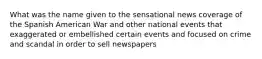 What was the name given to the sensational news coverage of the Spanish American War and other national events that exaggerated or embellished certain events and focused on crime and scandal in order to sell newspapers